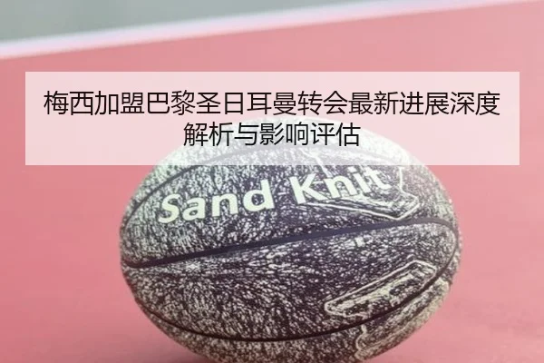 梅西加盟巴黎圣日耳曼转会最新进展深度解析与影响评估