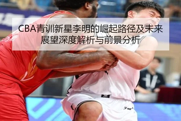 CBA青训新星李明的崛起路径及未来展望深度解析与前景分析