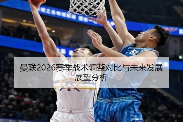 曼联2026赛季战术调整对比与未来发展展望分析
