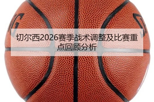 切尔西2026赛季战术调整及比赛重点回顾分析