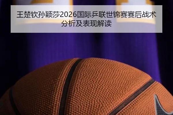 王楚钦孙颖莎2026国际乒联世锦赛赛后战术分析及表现解读