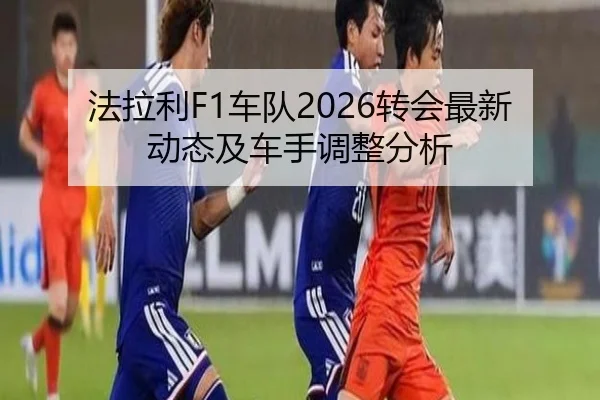 法拉利F1车队2026转会最新动态及车手调整分析