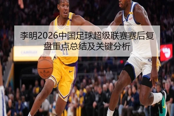 李明2026中国足球超级联赛赛后复盘重点总结及关键分析