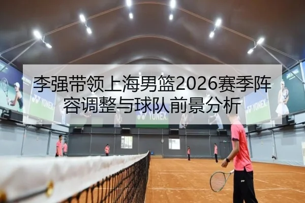 李强带领上海男篮2026赛季阵容调整与球队前景分析